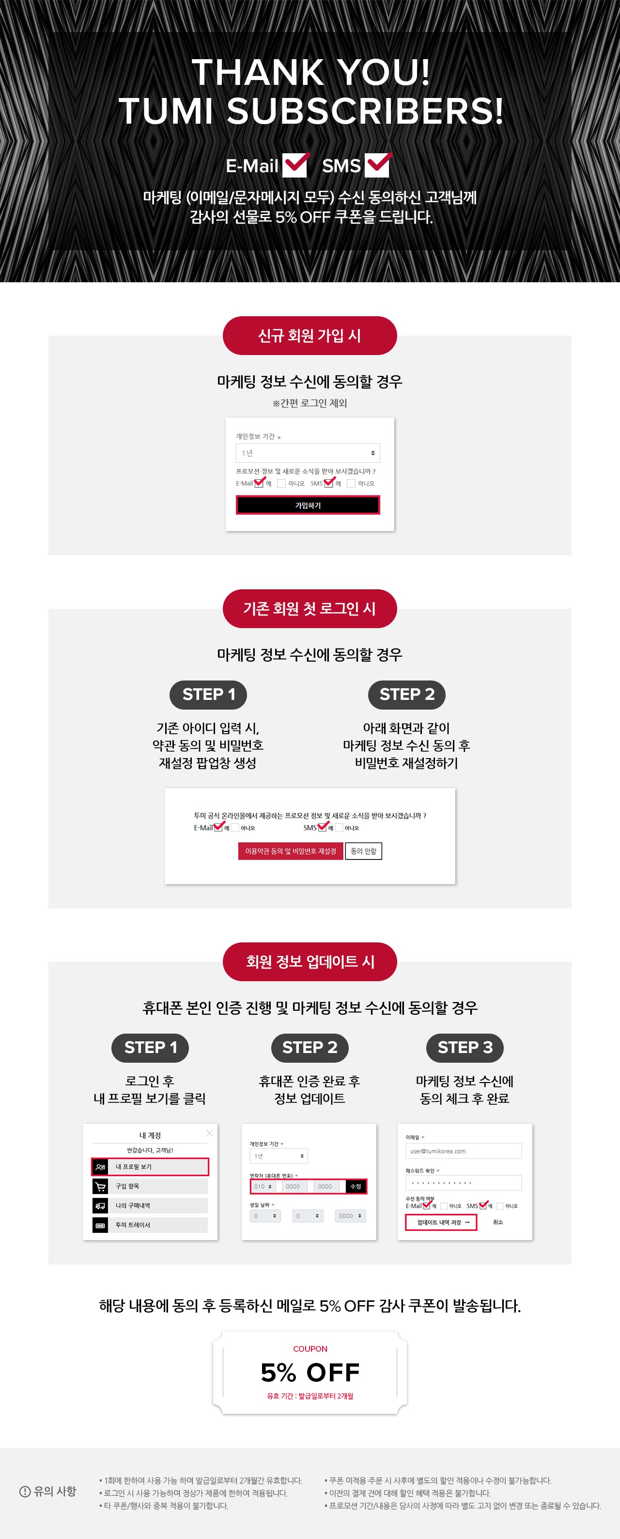 Thank You! TUMI Subscribers!
        마케팅 (이메일/문자메시지 모두) 수신 동의하신 고객님께 감사의 선물로 5% OFF 쿠폰을 드립니다.

        신규 회원 가입 시
        마케팅 정보 수신에 동의할 경우
        ※간편 로그인 제외

        기존 회원 첫 로그인 시
        마케팅 정보 수신에 동의할 경우

        STEP 1
        기존 아이디 입력 시, 약관 동의 및 비밀번호 재설정 팝업창 생성

        STEP 2
        아래 화면과 같이 마케팅 정보 수신 동의 후 비밀번호 재설정하기

        회원 정보 업데이트 시
        휴대폰 본인 인증 진행 및 마케팅 정보 수신에 동의할 경우

        STEP 1
        로그인 후 내 프로필 보기를 클릭

        STEP 2
        휴대폰 인증 완료 후 정보 업데이트

        STEP 3
        마케팅 정보 수신에 동의 체크 후 완료

        해당 내용에 동의 후 등록하신 메일로 5% OFF 감사 쿠폰이 발송됩니다.

        유의 사항
        ▪ 1회에 한하여 사용 가능 하며 발급일로부터 2개월간 유효합니다.
		▪ 로그인 시 사용 가능하며 정상가 제품에 한하여 적용됩니다.
		▪ 타 쿠폰/행사와 중복 적용이 불가합니다.
		▪ 쿠폰 미적용 주문 시 사후에 별도의 할인 적용이나 수정이 불가능합니다.
		▪ 이전의 결제 건에 대해 할인 혜택 적용은 불가합니다.
		▪ 프로모션 기간/내용은 당사의 사정에 따라 별도 고지 없이 변경 또는 종료될 수 있습니다.
        