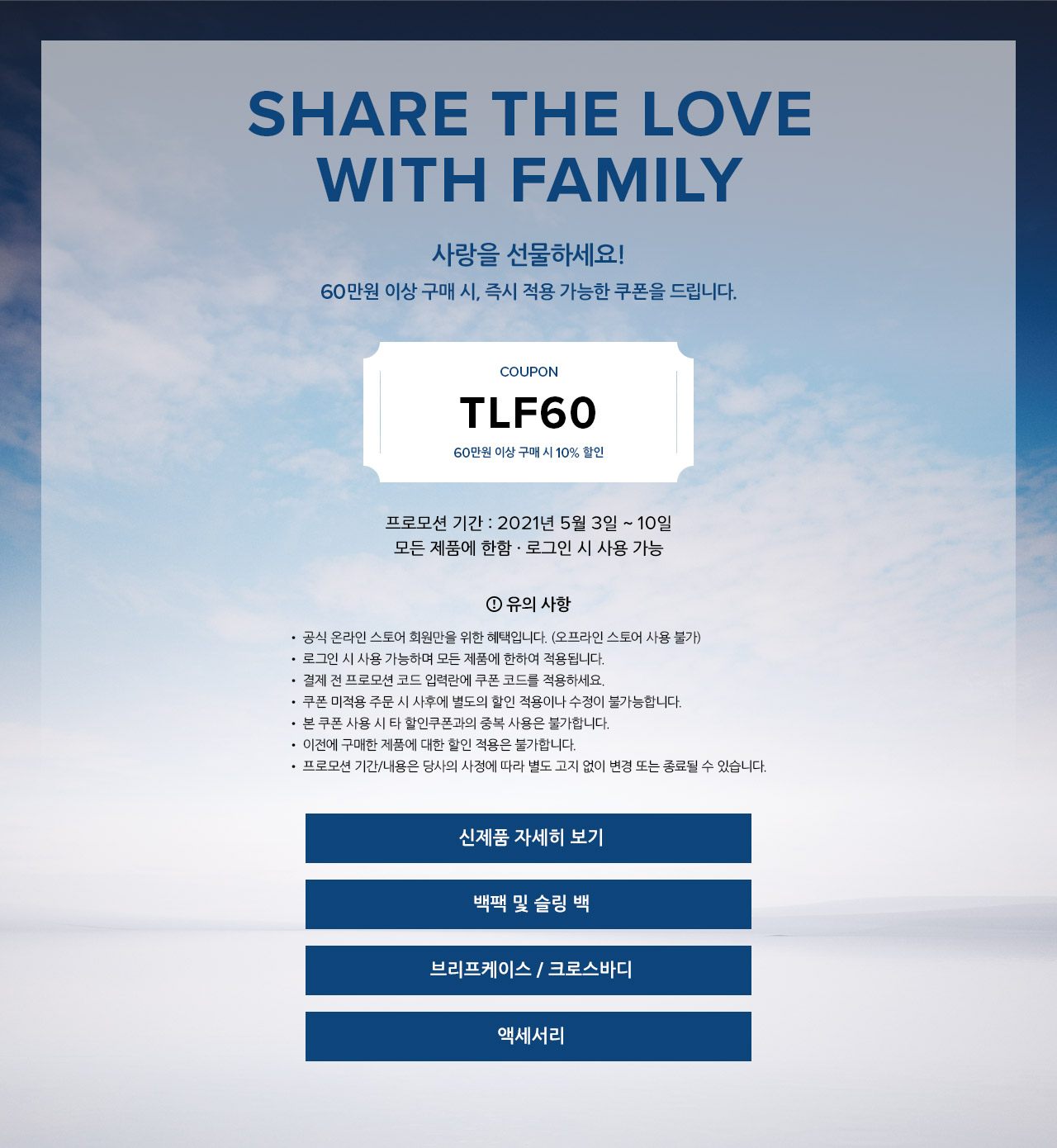 Share the love with family.
		사랑을 선물하세요! 
		60만원 이상 구매 시, 즉시 적용 가능한 쿠폰을 드립니다.
		쿠폰 코드 : TLF60
		60만원 이상 구매시 10% 할인
		프로모션 기간 : 2021년 5월 3일 ~ 10일
		모든 제품에 한함
		유의 사항.
		▪ 공식 온라인 스토어 회원만을 위한 혜택입니다. (오프라인 스토어 사용 불가)
		▪ 로그인 시 사용 가능하며 모든 제품에 한하여 적용됩니다.
		▪ 결제 전 프로모션 코드 입력란에 쿠폰 코드를 적용하세요.
		▪ 쿠폰 미적용 주문 시 사후에 별도의 할인 적용이나 수정이 불가능합니다.
		▪ 본 쿠폰 사용 시 타 할인쿠폰과의 중복 사용은 불가합니다.
		▪ 이전에 구매한 제품에 대한 할인 적용은 불가합니다.
		▪ 프로모션 기간/내용은 당사의 사정에 따라 별도 고지 없이 변경 또는 종료될 수 있습니다.
        
