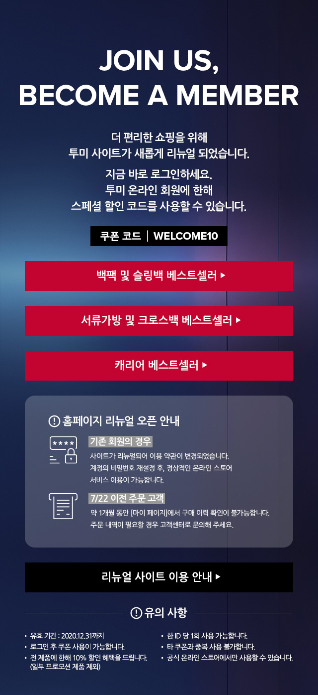 JOIN US, BECOME A MEMBER. 
	더 편리한 쇼핑을 위해 투미 사이트가 새롭게 리뉴얼 되었습니다. 지금 바로 로그인 하세요. 투미 온라인 회원에 한해 스페셜 할인 코드를 사용할 수 있습니다.
	쿠폰 코드 : WELCOME10. 

	백팩 및 슬링백 베스트셀러 ▶
	서류가방 및 크로스백 베스트셀러 ▶
	캐리어 베스트셀러 ▶

	홈페이지 리뉴얼 오픈 안내
	▶기존 회원의 경우
	사이트가 리뉴얼되어 이용 약관이 변경되었습니다.
	계정의 비밀번호 재설정 후, 정상적인 온라인 스토어 서비스 이용이 가능합니다.
	▶7/22 이전 주문 고객
	약 1개월 동안 [마이 페이지]에서 구매 이력 확인이 불가능합니다. 
	주문 내역이 필요할 경우 고객센터로 문의해 주세요. 
	
	리뉴얼 사이트 이용 안내▶

	유의 사항.
	유효 기간:  2020.12.31까지
	로그인 후 쿠폰 사용이 가능합니다.
	전 제품에 한해 10% 할인 혜택을 드립니다. (일부 프로모션 제품 제외)
	한 ID당 1회 사용 가능합니다. 
	타 쿠폰과 중복 사용 불가합니다.
	공식 온라인 스토어에서만 사용할 수 있습니다. 
