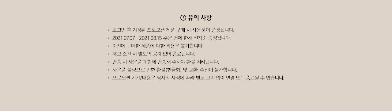 19 디그리 알루미늄 카드케이스 사은품. 유의사항. 
				• 로그인 후 지정된 프로모션 제품 구매 시 사은품이 증정됩니다.
				• 2021.07.07 - 2021.08.15 주문 건에 한해 선착순 증정됩니다.
				• 이전에 구매한 제품에 대한 적용은 불가합니다. 
				• 재고 소진 시 별도의 공지 없이 종료됩니다.
				• 반품 시 사은품과 함께 반송해 주셔야 환불 처리됩니다.
				• 사은품 불량으로 인한 환불(현금화) 및 교환, 수선이 불가합니다.
				• 프로모션 기간/내용은 당사의 사정에 따라 별도 고지 없이 변경 또는 종료될 수 있습니다.