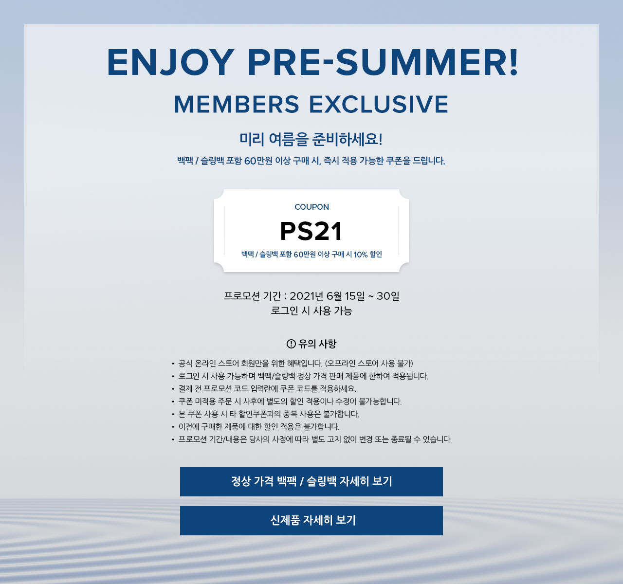 ENJOY PRE-SUMMER! Members Exclusive.
		미리 여름을 준비하세요!
		백팩 / 슬링백 포함 60만원 이상 구매 시, 즉시 적용 가능한 쿠폰을 드립니다.
		쿠폰 코드 : PS21
		백팩 / 슬링백 포함 60만원 이상 구매 시 10% 할인
		프로모션 기간 : 2021년 6월 15일 ~ 30일
		로그인 시 사용 가능
		유의 사항.
		▪ 공식 온라인 스토어 회원만을 위한 혜택입니다. (오프라인 스토어 사용 불가)
		▪ 로그인 시 사용 가능하며 백팩/슬링백 정상 가격 판매 제품에 한하여 적용됩니다.
		▪ 결제 전 프로모션 코드 입력란에 쿠폰 코드를 적용하세요.
		▪ 쿠폰 미적용 주문 시 사후에 별도의 할인 적용이나 수정이 불가능합니다.
		▪ 본 쿠폰 사용 시 타 할인쿠폰과의 중복 사용은 불가합니다.
		▪ 이전에 구매한 제품에 대한 할인 적용은 불가합니다.
		▪ 프로모션 기간/내용은 당사의 사정에 따라 별도 고지 없이 변경 또는 종료될 수 있습니다.
        