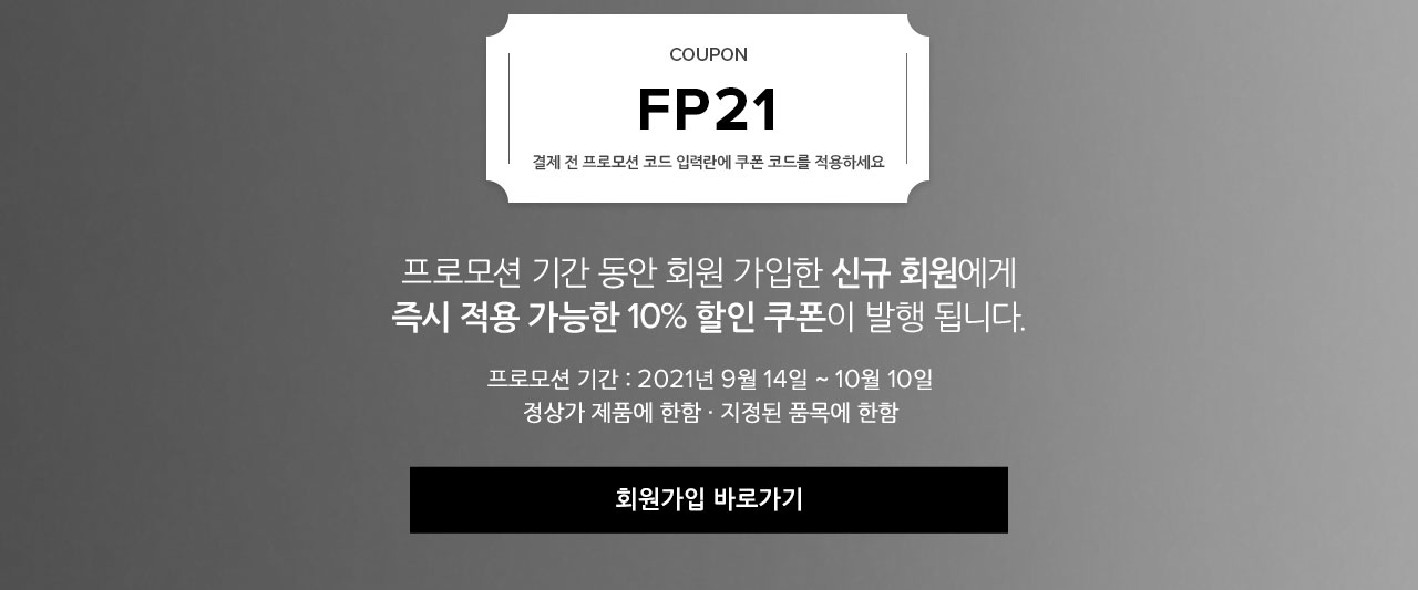 COUPON. FP21. 결제 전 프로모션 코드 입력란에 쿠폰 코드를 적용하세요. 프로모션 기간 동안 회원 가입한 신규 회원에게 즉시 적용 가능한 10% 할인 쿠폰이 발행됩니다. 프로모션 기간 : 2021년 9월 14일 ~ 10월 10일. 정상가 제품에 한함. 지정된 품목에 한함.