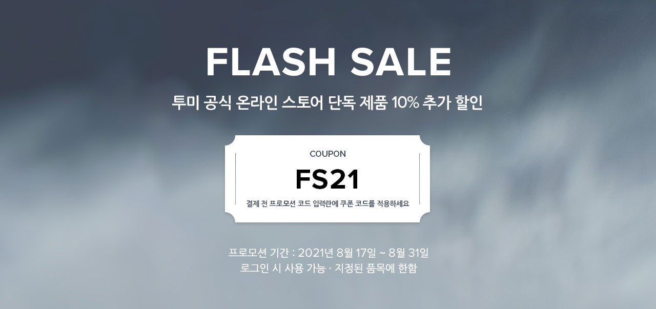 FLASH SALE. 투미 공식 온라인 스토어 단독 제품 10% 추가 할인. COUPON. FS21. 결제 전 프로모션 코드 입력란에 쿠폰 코드를 적용하세요. 프로모션 기간 : 2021년 8월 17일 ~ 8월 31일. 로그인 시 사용 가능 · 지정된 품목에 한함.