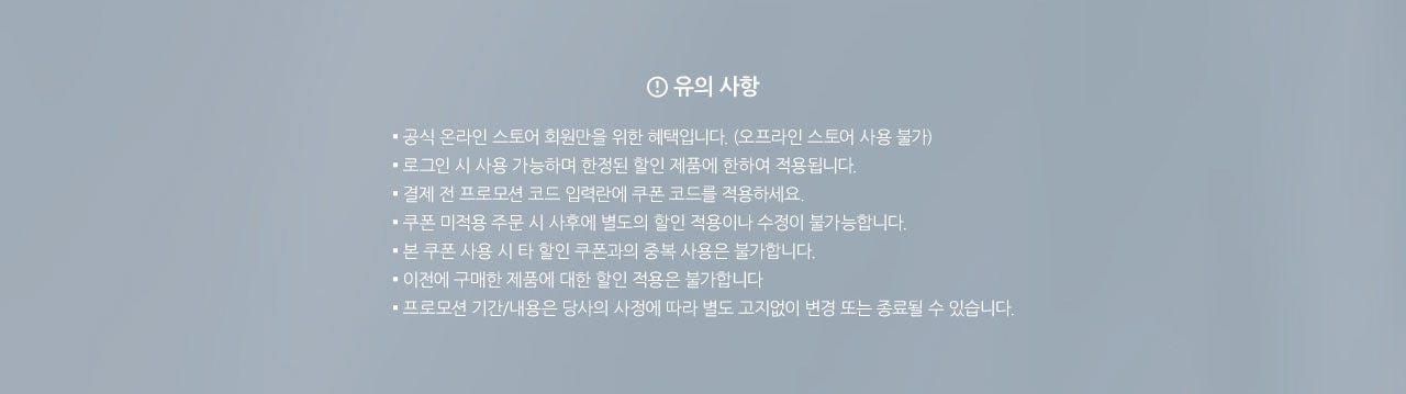 유의사항. 
				▪ 공식 온라인 스토어 회원만을 위한 혜택입니다. (오프라인 스토어 사용 불가)
▪ 로그인 시 사용 가능하며 한정된 할인 제품에 한하여 적용됩니다. 
▪ 결제 전 프로모션 코드 입력란에 쿠폰 코드를 적용하세요.
▪ 쿠폰 미적용 주문 시 사후에 별도의 할인 적용이나 수정이 불가능합니다.
▪ 본 쿠폰 사용 시 타 할인 쿠폰과의 중복 사용은 불가합니다.
▪ 이전에 구매한 제품에 대한 할인 적용은 불가합니다
▪ 프로모션 기간/내용은 당사의 사정에 따라 별도 고지없이 변경 또는 종료될 수 있습니다.