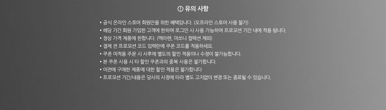 유의사항. 
				▪ 공식 온라인 스토어 회원만을 위한 혜택입니다. (오프라인 스토어 사용 불가)
				▪ 해당 기간 회원 가입한 고객에 한하며 로그인 시 사용 가능하며 프로모션 기간 내에 적용 됩니다. 
				▪ 정상 가격 제품에 한합니다. (맥라렌, 미쏘니 컬렉션 제외) 
				▪ 결제 전 프로모션 코드 입력란에 쿠폰 코드를 적용하세요.
				▪ 쿠폰 미적용 주문 시 사후에 별도의 할인 적용이나 수정이 불가능합니다.
				▪ 본 쿠폰 사용 시 타 할인 쿠폰과의 중복 사용은 불가합니다.
				▪ 이전에 구매한 제품에 대한 할인 적용은 불가합니다
				▪ 프로모션 기간/내용은 당사의 사정에 따라 별도 고지없이 변경 또는 종료될 수 있습니다.