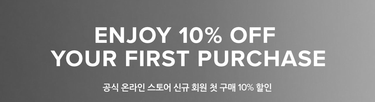 ENJOY 10% OFF YOUR FIRST PURCHASE. 공식 온라인 스토어 신규 회원 첫 구매 10% 할인.